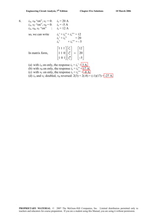 Engineering Circuit Analysis, 7th
Edition Chapter Five Solutions 10 March 2006
6. iA, vB “on”, vC = 0: ix = 20 A
iA, vC “on”, vB = 0: ix = -5 A
iA, vB, vC “on” : ix = 12 A
so, we can write ix’ + ix” + ix”’ = 12
ix’ + ix” = 20
ix’ + ix”’ = - 5
In matrix form,
⎥
⎥
⎥
⎦
⎤
⎢
⎢
⎢
⎣
⎡
=
⎥
⎥
⎥
⎦
⎤
⎢
⎢
⎢
⎣
⎡
′′′
′′
′
⎥
⎥
⎥
⎦
⎤
⎢
⎢
⎢
⎣
⎡
5-
20
12
101
011
111
x
x
x
i
i
i
(a) with iA on only, the response ix = ix’ = 3 A.
(b) with vB on only, the response ix = ix” = 17 A.
(c) with vC on only, the response ix = ix”’ = -8 A.
(d) iA and vC doubled, vB reversed: 2(3) + 2(-8) + (-1)(17) = -27 A.
PROPRIETARY MATERIAL. © 2007 The McGraw-Hill Companies, Inc. Limited distribution permitted only to
teachers and educators for course preparation. If you are a student using this Manual, you are using it without permission.
 