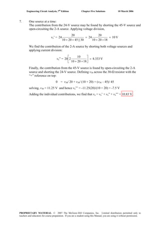 Engineering Circuit Analysis, 7th
Edition Chapter Five Solutions 10 March 2006
7. One source at a time:
The contribution from the 24-V source may be found by shorting the 45-V source and
open-circuiting the 2-A source. Applying voltage division,
vx’ = V10
182010
20
24
30||452010
20
24 =
++
=
++
We find the contribution of the 2-A source by shorting both voltage sources and
applying current division:
vx” = V8.333
182010
10
220 =⎥
⎦
⎤
⎢
⎣
⎡
++
Finally, the contribution from the 45-V source is found by open-circuiting the 2-A
source and shorting the 24-V source. Defining v30 across the 30-Ω resistor with the
“+” reference on top:
0 = v30/ 20 + v30/ (10 + 20) + (v30 – 45)/ 45
solving, v30 = 11.25 V and hence vx”’ = -11.25(20)/(10 + 20) = -7.5 V
Adding the individual contributions, we find that vx = vx’ + vx” + vx”’ = 10.83 V.
PROPRIETARY MATERIAL. © 2007 The McGraw-Hill Companies, Inc. Limited distribution permitted only to
teachers and educators for course preparation. If you are a student using this Manual, you are using it without permission.
 