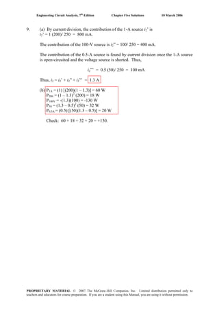 Engineering Circuit Analysis, 7th
Edition Chapter Five Solutions 10 March 2006
9. (a) By current division, the contribution of the 1-A source i2’ is
i2’ = 1 (200)/ 250 = 800 mA.
The contribution of the 100-V source is i2” = 100/ 250 = 400 mA.
The contribution of the 0.5-A source is found by current division once the 1-A source
is open-circuited and the voltage source is shorted. Thus,
i2”’ = 0.5 (50)/ 250 = 100 mA
Thus, i2 = i2’ + i2” + i2”’ = 1.3 A
(b) P1A = (1) [(200)(1 – 1.3)] = 60 W
P200 = (1 – 1.3)2
(200) = 18 W
P100V = -(1.3)(100) = -130 W
P50 = (1.3 – 0.5)2
(50) = 32 W
P0.5A = (0.5) [(50)(1.3 – 0.5)] = 20 W
Check: 60 + 18 + 32 + 20 = +130.
PROPRIETARY MATERIAL. © 2007 The McGraw-Hill Companies, Inc. Limited distribution permitted only to
teachers and educators for course preparation. If you are a student using this Manual, you are using it without permission.
 