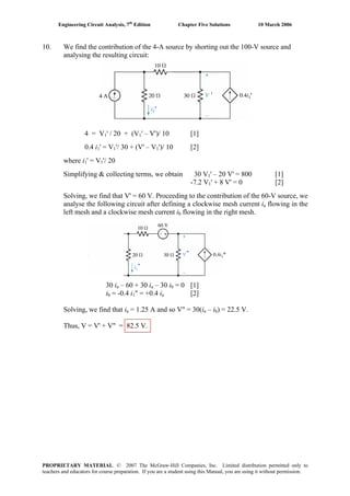 Engineering Circuit Analysis, 7th
Edition Chapter Five Solutions 10 March 2006
10. We find the contribution of the 4-A source by shorting out the 100-V source and
analysing the resulting circuit:
4 = V1' / 20 + (V1' – V')/ 10 [1]
0.4 i1' = V1'/ 30 + (V' – V1')/ 10 [2]
where i1' = V1'/ 20
Simplifying & collecting terms, we obtain 30 V1' – 20 V' = 800 [1]
-7.2 V1' + 8 V' = 0 [2]
Solving, we find that V' = 60 V. Proceeding to the contribution of the 60-V source, we
analyse the following circuit after defining a clockwise mesh current ia flowing in the
left mesh and a clockwise mesh current ib flowing in the right mesh.
30 ia – 60 + 30 ia – 30 ib = 0 [1]
ib = -0.4 i1" = +0.4 ia [2]
Solving, we find that ia = 1.25 A and so V" = 30(ia – ib) = 22.5 V.
Thus, V = V' + V" = 82.5 V.
'
'
"
"
'
"
PROPRIETARY MATERIAL. © 2007 The McGraw-Hill Companies, Inc. Limited distribution permitted only to
teachers and educators for course preparation. If you are a student using this Manual, you are using it without permission.
 
