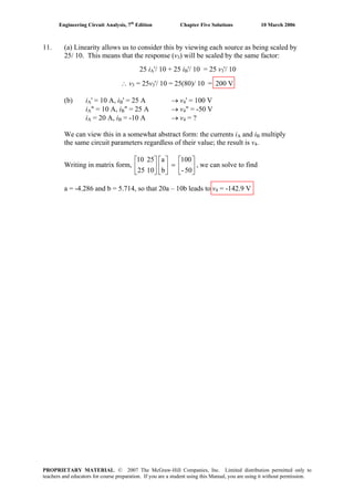 Engineering Circuit Analysis, 7th
Edition Chapter Five Solutions 10 March 2006
11. (a) Linearity allows us to consider this by viewing each source as being scaled by
25/ 10. This means that the response (v3) will be scaled by the same factor:
25 iA'/ 10 + 25 iB'/ 10 = 25 vB
3'/ 10
∴ v3 = 25v3'/ 10 = 25(80)/ 10 = 200 V
(b) iA' = 10 A, iB' = 25 A → v4' = 100 V
iA" = 10 A, iB" = 25 A → v4" = -50 V
iA = 20 A, iB = -10 A → v4 = ?
We can view this in a somewhat abstract form: the currents iA and iB multiply
the same circuit parameters regardless of their value; the result is v4.
Writing in matrix form, , we can solve to find⎥
⎦
⎤
⎢
⎣
⎡
=⎥
⎦
⎤
⎢
⎣
⎡
⎥
⎦
⎤
⎢
⎣
⎡
50-
100
b
a
1025
2510
a = -4.286 and b = 5.714, so that 20a – 10b leads to v4 = -142.9 V
PROPRIETARY MATERIAL. © 2007 The McGraw-Hill Companies, Inc. Limited distribution permitted only to
teachers and educators for course preparation. If you are a student using this Manual, you are using it without permission.
 