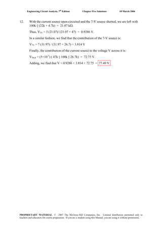 Engineering Circuit Analysis, 7th
Edition Chapter Five Solutions 10 March 2006
12. With the current source open-circuited and the 7-V source shorted, we are left with
100k || (22k + 4.7k) = 21.07 kΩ.
Thus, V3V = 3 (21.07)/ (21.07 + 47) = 0.9286 V.
In a similar fashion, we find that the contribution of the 7-V source is:
V7V = 7 (31.97) / (31.97 + 26.7) = 3.814 V
Finally, the contribution of the current source to the voltage V across it is:
V5mA = (5×10-3
) ( 47k || 100k || 26.7k) = 72.75 V.
Adding, we find that V = 0.9286 + 3.814 + 72.75 = 77.49 V.
PROPRIETARY MATERIAL. © 2007 The McGraw-Hill Companies, Inc. Limited distribution permitted only to
teachers and educators for course preparation. If you are a student using this Manual, you are using it without permission.
 