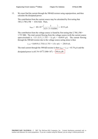 Engineering Circuit Analysis, 7th
Edition Chapter Five Solutions 10 March 2006
13. We must find the current through the 500-kΩ resistor using superposition, and then
calculate the dissipated power.
The contribution from the current source may be calculated by first noting that
1M || 2.7M || 5M = 636.8 kΩ. Then,
i60μA = A43.51
0.636830.5
3
1060 6
μ=⎟
⎠
⎞
⎜
⎝
⎛
++
× −
The contribution from the voltage source is found by first noting that 2.7M || 5M =
1.753 MΩ. The total current flowing from the voltage source (with the current source
open-circuited) is –1.5/ (3.5 || 1.753 + 1) μA = -0.6919 μA. The current flowing
through the 500-kΩ resistor due to the voltage source acting alone is then
i1.5V = 0.6919 (1.753)/ (1.753 + 3.5) mA = 230.9 nA.
The total current through the 500-kΩ resistor is then i60μA + i1.5V = 43.74 μA and the
dissipated power is (43.74×10-9
)2
(500×103
) = 956.6 μW.
PROPRIETARY MATERIAL. © 2007 The McGraw-Hill Companies, Inc. Limited distribution permitted only to
teachers and educators for course preparation. If you are a student using this Manual, you are using it without permission.
 