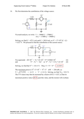 Engineering Circuit Analysis, 7th
Edition Chapter Five Solutions 10 March 2006
14. We first determine the contribution of the voltage source:
'
↑
I1'
'
Via mesh analysis, we write: 5 = 18000 I1' – 17000 Ix'
-6 Ix' = -17000 Ix' + 39000 Ix'
Solving, we find I1' = 472.1 mA and Ix' = 205.8 mA, so V' = 17×103
(I1' - Ix')
= 4.527 V. We proceed to find the contribution of the current source:
Vx"V"
Via supernode: -20×10-3
= Vx"/ 22×103
+ V"/ 0.9444×103
[1]
and V" – Vx" = 6Ix" or V" – Vx" = 6 Vx"/ 22×103
[2]
Solving, we find that V" = -18.11 V. Thus, V = V' + V" = -13.58 V.
The maximum power is V2
/ 17×103
= V2
/ 17 mW = 250 mW, so
V = ( )(17)(250) 65.19 V - -18.11′= = . Solving, we find = 83.3 V.maxV′
The 5-V source may then be increased by a factor of 83.3/ 4.527, so that its
maximum positive value is 92 V; past this value, and the resistor will overheat.
PROPRIETARY MATERIAL. © 2007 The McGraw-Hill Companies, Inc. Limited distribution permitted only to
teachers and educators for course preparation. If you are a student using this Manual, you are using it without permission.
 