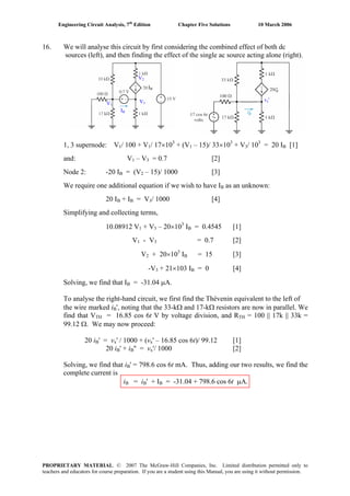 Engineering Circuit Analysis, 7th
Edition Chapter Five Solutions 10 March 2006
16. We will analyse this circuit by first considering the combined effect of both dc
sources (left), and then finding the effect of the single ac source acting alone (right).
IB
IB
V1
V2
V3
vx'
1, 3 supernode: V1/ 100 + V1/ 17×103
+ (V1 – 15)/ 33×103
+ V3/ 103
= 20 IB [1]
and: V1 – V3 = 0.7 [2]
Node 2: -20 IB = (V2 – 15)/ 1000 [3]
We require one additional equation if we wish to have IB as an unknown:
20 IB + IB = V3/ 1000 [4]
Simplifying and collecting terms,
10.08912 V1 + V3 – 20×103
IB = 0.4545 [1]
V1 - V3 = 0.7 [2]
V2 + 20×103
IB = 15 [3]
-V3 + 21×103 IB = 0 [4]
Solving, we find that IB = -31.04 μA.
To analyse the right-hand circuit, we first find the Thévenin equivalent to the left of
the wire marked iB', noting that the 33-kΩ and 17-kΩ resistors are now in parallel. We
find that VTH = 16.85 cos 6t V by voltage division, and RTH = 100 || 17k || 33k =
99.12 Ω. We may now proceed:
20 iB' = vB
x' / 1000 + (vx' – 16.85 cos 6t)/ 99.12 [1]
20 iB' + iB
B'' = vx'/ 1000 [2]
Solving, we find that iB' = 798.6 cos 6t mA. Thus, adding our two results, we find the
complete current is
iB = iB
B' + IB = -31.04 + 798.6 cos 6t μA.
PROPRIETARY MATERIAL. © 2007 The McGraw-Hill Companies, Inc. Limited distribution permitted only to
teachers and educators for course preparation. If you are a student using this Manual, you are using it without permission.
 