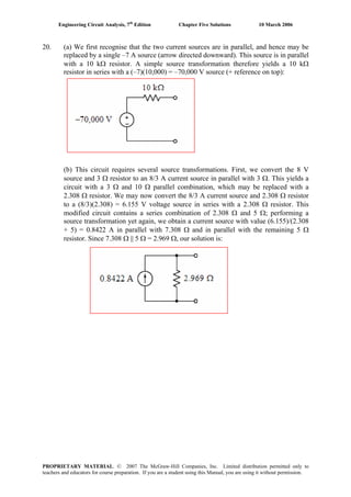 Engineering Circuit Analysis, 7th
Edition Chapter Five Solutions 10 March 2006
20. (a) We first recognise that the two current sources are in parallel, and hence may be
replaced by a single –7 A source (arrow directed downward). This source is in parallel
with a 10 kΩ resistor. A simple source transformation therefore yields a 10 kΩ
resistor in series with a (–7)(10,000) = –70,000 V source (+ reference on top):
(b) This circuit requires several source transformations. First, we convert the 8 V
source and 3 Ω resistor to an 8/3 A current source in parallel with 3 Ω. This yields a
circuit with a 3 Ω and 10 Ω parallel combination, which may be replaced with a
2.308 Ω resistor. We may now convert the 8/3 A current source and 2.308 Ω resistor
to a (8/3)(2.308) = 6.155 V voltage source in series with a 2.308 Ω resistor. This
modified circuit contains a series combination of 2.308 Ω and 5 Ω; performing a
source transformation yet again, we obtain a current source with value (6.155)/(2.308
+ 5) = 0.8422 A in parallel with 7.308 Ω and in parallel with the remaining 5 Ω
resistor. Since 7.308 Ω || 5 Ω = 2.969 Ω, our solution is:
PROPRIETARY MATERIAL. © 2007 The McGraw-Hill Companies, Inc. Limited distribution permitted only to
teachers and educators for course preparation. If you are a student using this Manual, you are using it without permission.
 