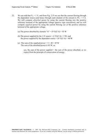 Engineering Circuit Analysis, 7th
Edition Chapter Two Solutions 10 March 2006
22. We are told that Vx = 1 V, and from Fig. 2.33 we see that the current flowing through
the dependent source (and hence through each element of the circuit) is 5Vx = 5 A.
We will compute absorbed power by using the current flowing into the positive
reference terminal of the appropriate voltage (passive sign convention), and we will
compute supplied power by using the current flowing out of the positive reference
terminal of the appropriate voltage.
(a) The power absorbed by element “A” = (9 V)(5 A) = 45 W
(b) The power supplied by the 1-V source = (1 V)(5 A) = 5 W, and
the power supplied by the dependent source = (8 V)(5 A) = 40 W
(c) The sum of the supplied power = 5 + 40 = 45 W
The sum of the absorbed power is 45 W, so
yes, the sum of the power supplied = the sum of the power absorbed, as we
expect from the principle of conservation of energy.
PROPRIETARY MATERIAL. © 2007 The McGraw-Hill Companies, Inc. Limited distribution permitted only to
teachers and educators for course preparation. If you are a student using this Manual, you are using it without permission.
 