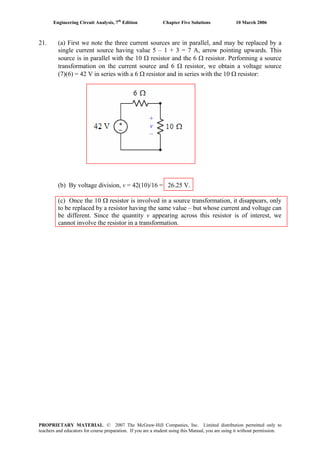 Engineering Circuit Analysis, 7th
Edition Chapter Five Solutions 10 March 2006
21. (a) First we note the three current sources are in parallel, and may be replaced by a
single current source having value 5 – 1 + 3 = 7 A, arrow pointing upwards. This
source is in parallel with the 10 Ω resistor and the 6 Ω resistor. Performing a source
transformation on the current source and 6 Ω resistor, we obtain a voltage source
(7)(6) = 42 V in series with a 6 Ω resistor and in series with the 10 Ω resistor:
+
v
–
(b) By voltage division, v = 42(10)/16 = 26.25 V.
(c) Once the 10 Ω resistor is involved in a source transformation, it disappears, only
to be replaced by a resistor having the same value – but whose current and voltage can
be different. Since the quantity v appearing across this resistor is of interest, we
cannot involve the resistor in a transformation.
PROPRIETARY MATERIAL. © 2007 The McGraw-Hill Companies, Inc. Limited distribution permitted only to
teachers and educators for course preparation. If you are a student using this Manual, you are using it without permission.
 