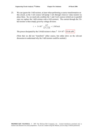 Engineering Circuit Analysis, 7th
Edition Chapter Five Solutions 10 March 2006
23. We can ignore the 1-kΩ resistor, at least when performing a source transformation on
this circuit, as the 1-mA source will pump 1 mA through whatever value resistor we
place there. So, we need only combine the 1 and 2 mA sources (which are in parallel
once we replace the 1-kΩ resistor with a 0-Ω resistor). The current through the 5.8-
kΩ resistor is then simply given by voltage division:
mA1.343
5.84.7
4.7
103 3-
=
+
×=i
The power dissipated by the 5.8-kΩ resistor is then i2 .
5.8×103
= 10.46 mW.
(Note that we did not “transform” either source, but rather drew on the relevant
discussion to understand why the 1-kΩ resistor could be omitted.)
PROPRIETARY MATERIAL. © 2007 The McGraw-Hill Companies, Inc. Limited distribution permitted only to
teachers and educators for course preparation. If you are a student using this Manual, you are using it without permission.
 