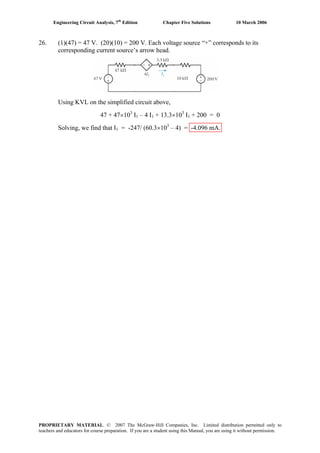 Engineering Circuit Analysis, 7th
Edition Chapter Five Solutions 10 March 2006
26. (1)(47) = 47 V. (20)(10) = 200 V. Each voltage source “+” corresponds to its
corresponding current source’s arrow head.
Using KVL on the simplified circuit above,
47 + 47×103
I1 – 4 I1 + 13.3×103
I1 + 200 = 0
Solving, we find that I1 = -247/ (60.3×103
– 4) = -4.096 mA.
PROPRIETARY MATERIAL. © 2007 The McGraw-Hill Companies, Inc. Limited distribution permitted only to
teachers and educators for course preparation. If you are a student using this Manual, you are using it without permission.
 