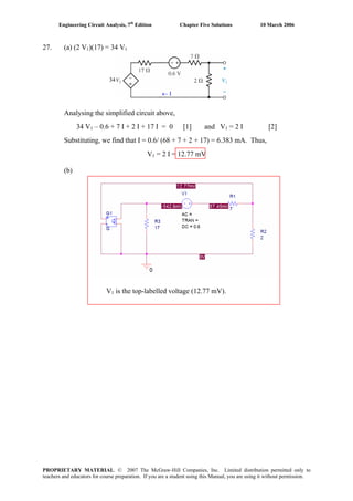 Engineering Circuit Analysis, 7th
Edition Chapter Five Solutions 10 March 2006
27. (a) (2 V1)(17) = 34 V1
34
← I
Analysing the simplified circuit above,
34 V1 – 0.6 + 7 I + 2 I + 17 I = 0 [1] and V1 = 2 I [2]
Substituting, we find that I = 0.6/ (68 + 7 + 2 + 17) = 6.383 mA. Thus,
V1 = 2 I = 12.77 mV
(b)
V1 is the top-labelled voltage (12.77 mV).
PROPRIETARY MATERIAL. © 2007 The McGraw-Hill Companies, Inc. Limited distribution permitted only to
teachers and educators for course preparation. If you are a student using this Manual, you are using it without permission.
 