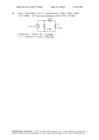 Engineering Circuit Analysis, 7th
Edition Chapter Five Solutions 10 March 2006
29. First, (-7 μA)(2 MΩ) = -14 V, “+” reference down. 2 MΩ + 4 MΩ = 6 MΩ.
+14 V/ 6 ΜΩ = 2.333 μA, arrow pointing up; 6 M || 10 M = 3.75 MΩ.
2.333
3.75 MΩ
(2.333)(3.75) = 8.749 V. Req = 6.75 MΩ
∴ Ix = 8.749/ (6.75 + 4.7) μA = 764.1 nA.
PROPRIETARY MATERIAL. © 2007 The McGraw-Hill Companies, Inc. Limited distribution permitted only to
teachers and educators for course preparation. If you are a student using this Manual, you are using it without permission.
 