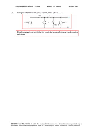 Engineering Circuit Analysis, 7th
Edition Chapter Five Solutions 10 March 2006
30. To begin, note that (1 mA)(9 Ω) = 9 mV, and 5 || 4 = 2.222 Ω.
The above circuit may not be further simplified using only source transformation
techniques.
9
15
2.222 Ω
PROPRIETARY MATERIAL. © 2007 The McGraw-Hill Companies, Inc. Limited distribution permitted only to
teachers and educators for course preparation. If you are a student using this Manual, you are using it without permission.
 