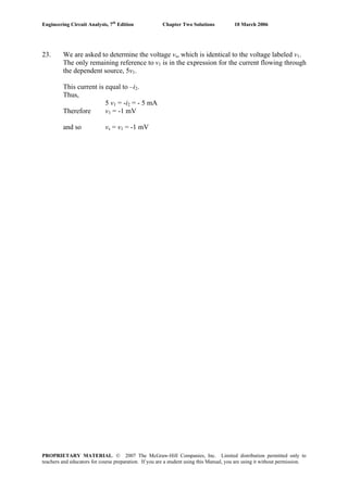Engineering Circuit Analysis, 7th
Edition Chapter Two Solutions 10 March 2006
23. We are asked to determine the voltage vs, which is identical to the voltage labeled v1.
The only remaining reference to v1 is in the expression for the current flowing through
the dependent source, 5v1.
This current is equal to –i2.
Thus,
5 v1 = -i2 = - 5 mA
Therefore v1 = -1 mV
and so vs = v1 = -1 mV
PROPRIETARY MATERIAL. © 2007 The McGraw-Hill Companies, Inc. Limited distribution permitted only to
teachers and educators for course preparation. If you are a student using this Manual, you are using it without permission.
 