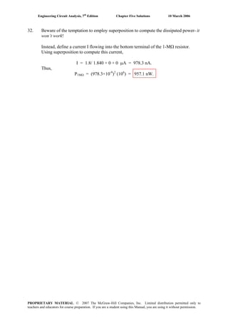 Engineering Circuit Analysis, 7th
Edition Chapter Five Solutions 10 March 2006
32. Beware of the temptation to employ superposition to compute the dissipated power- it
won’t work!
Instead, define a current I flowing into the bottom terminal of the 1-MΩ resistor.
Using superposition to compute this current,
I = 1.8/ 1.840 + 0 + 0 μA = 978.3 nA.
Thus,
P1MΩ = (978.3×10-9
)2
(106
) = 957.1 nW.
PROPRIETARY MATERIAL. © 2007 The McGraw-Hill Companies, Inc. Limited distribution permitted only to
teachers and educators for course preparation. If you are a student using this Manual, you are using it without permission.
 