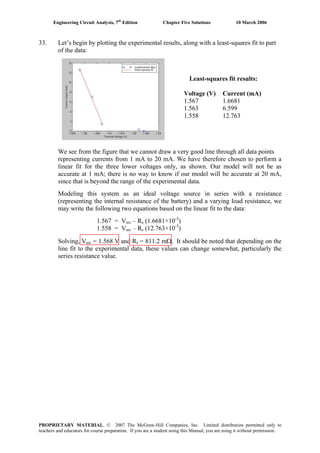 Engineering Circuit Analysis, 7th
Edition Chapter Five Solutions 10 March 2006
33. Let’s begin by plotting the experimental results, along with a least-squares fit to part
of the data:
Least-squares fit results:
Voltage (V) Current (mA)
1.567 1.6681
1.563 6.599
1.558 12.763
We see from the figure that we cannot draw a very good line through all data points
representing currents from 1 mA to 20 mA. We have therefore chosen to perform a
linear fit for the three lower voltages only, as shown. Our model will not be as
accurate at 1 mA; there is no way to know if our model will be accurate at 20 mA,
since that is beyond the range of the experimental data.
Modeling this system as an ideal voltage source in series with a resistance
(representing the internal resistance of the battery) and a varying load resistance, we
may write the following two equations based on the linear fit to the data:
1.567 = Vsrc – Rs (1.6681×10-3
)
1.558 = Vsrc – Rs (12.763×10-3
)
Solving, Vsrc = 1.568 V and Rs = 811.2 mΩ. It should be noted that depending on the
line fit to the experimental data, these values can change somewhat, particularly the
series resistance value.
PROPRIETARY MATERIAL. © 2007 The McGraw-Hill Companies, Inc. Limited distribution permitted only to
teachers and educators for course preparation. If you are a student using this Manual, you are using it without permission.
 