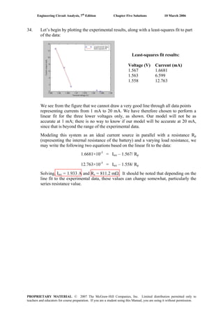 Engineering Circuit Analysis, 7th
Edition Chapter Five Solutions 10 March 2006
34. Let’s begin by plotting the experimental results, along with a least-squares fit to part
of the data:
Least-squares fit results:
Voltage (V) Current (mA)
1.567 1.6681
1.563 6.599
1.558 12.763
We see from the figure that we cannot draw a very good line through all data points
representing currents from 1 mA to 20 mA. We have therefore chosen to perform a
linear fit for the three lower voltages only, as shown. Our model will not be as
accurate at 1 mA; there is no way to know if our model will be accurate at 20 mA,
since that is beyond the range of the experimental data.
Modeling this system as an ideal current source in parallel with a resistance Rp
(representing the internal resistance of the battery) and a varying load resistance, we
may write the following two equations based on the linear fit to the data:
1.6681×10-3
= Isrc – 1.567/ Rp
12.763×10-3
= Isrc – 1.558/ Rp
Solving, Isrc = 1.933 A and Rs = 811.2 mΩ. It should be noted that depending on the
line fit to the experimental data, these values can change somewhat, particularly the
series resistance value.
PROPRIETARY MATERIAL. © 2007 The McGraw-Hill Companies, Inc. Limited distribution permitted only to
teachers and educators for course preparation. If you are a student using this Manual, you are using it without permission.
 