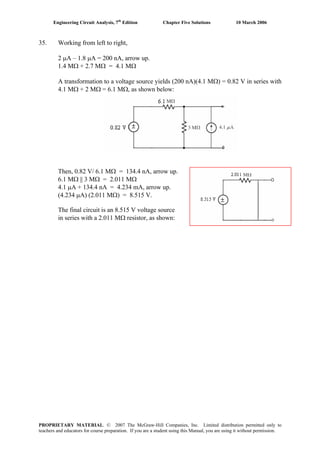 Engineering Circuit Analysis, 7th
Edition Chapter Five Solutions 10 March 2006
35. Working from left to right,
2 μA – 1.8 μA = 200 nA, arrow up.
1.4 MΩ + 2.7 MΩ = 4.1 MΩ
A transformation to a voltage source yields (200 nA)(4.1 MΩ) = 0.82 V in series with
4.1 MΩ + 2 MΩ = 6.1 MΩ, as shown below:
Then, 0.82 V/ 6.1 MΩ = 134.4 nA, arrow up.
6.1 MΩ || 3 MΩ = 2.011 MΩ
4.1 μA + 134.4 nA = 4.234 mA, arrow up.
(4.234 μA) (2.011 MΩ) = 8.515 V.
The final circuit is an 8.515 V voltage source
in series with a 2.011 MΩ resistor, as shown:
PROPRIETARY MATERIAL. © 2007 The McGraw-Hill Companies, Inc. Limited distribution permitted only to
teachers and educators for course preparation. If you are a student using this Manual, you are using it without permission.
 