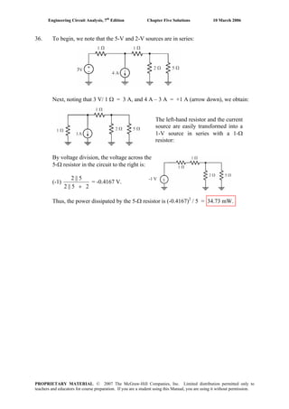 Engineering Circuit Analysis, 7th
Edition Chapter Five Solutions 10 March 2006
36. To begin, we note that the 5-V and 2-V sources are in series:
3
Next, noting that 3 V/ 1 Ω = 3 A, and 4 A – 3 A = +1 A (arrow down), we obtain:
The left-hand resistor and the current
source are easily transformed into a
1-V source in series with a 1-Ω
resistor:
By voltage division, the voltage across the
5-Ω resistor in the circuit to the right is:
(-1)
25||2
5||2
+
= -0.4167 V.
Thus, the power dissipated by the 5-Ω resistor is (-0.4167)2
/ 5 = 34.73 mW.
±-1 V
PROPRIETARY MATERIAL. © 2007 The McGraw-Hill Companies, Inc. Limited distribution permitted only to
teachers and educators for course preparation. If you are a student using this Manual, you are using it without permission.
 