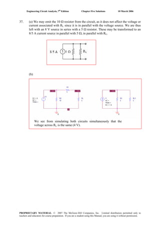 Engineering Circuit Analysis, 7th
Edition Chapter Five Solutions 10 March 2006
37. (a) We may omit the 10 Ω resistor from the circuit, as it does not affect the voltage or
current associated with RL since it is in parallel with the voltage source. We are thus
left with an 8 V source in series with a 5 Ω resistor. These may be transformed to an
8/5 A current source in parallel with 5 Ω, in parallel with RL.
(b)
We see from simulating both circuits simultaneously that the
voltage across RL is the same (4 V).
PROPRIETARY MATERIAL. © 2007 The McGraw-Hill Companies, Inc. Limited distribution permitted only to
teachers and educators for course preparation. If you are a student using this Manual, you are using it without permission.
 