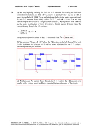 Engineering Circuit Analysis, 7th
Edition Chapter Five Solutions 10 March 2006
38. (a) We may begin by omitting the 7 Ω and 1 Ω resistors. Performing the indicated
source transformations, we find a 6/4 A source in parallel with 4 Ω, and a 5/10 A
source in parallel with 10 Ω. These are both in parallel with the series combination of
the two 5 Ω resistors. Since 4 Ω || 10 Ω = 2.857 Ω, and 6/4 + 5/10 = 2 A, we may
further simplify the circuit to a single current source (2 A) in parallel with 2.857 Ω
and the series combination of two 5 Ω resistors. Simple current division yields the
current flowing through the 5 Ω resistors:
I =
2(2.857)
0.4444 A
2.857 10
=
+
The power dissipated in either of the 5 Ω resistors is then I2
R = 987.6 mW.
(b) We note that PSpice will NOT allow the 7 Ω resistor to be left floating! For both
circuits simulated, we observe 987.6 mW of power dissipated for the 5 Ω resistor,
confirming our analytic solution.
(c) Neither does. No current flows through the 7 Ω resistor; the 1 Ω resistor is in
parallel with a voltage source and hence cannot affect any other part of the circuit.
PROPRIETARY MATERIAL. © 2007 The McGraw-Hill Companies, Inc. Limited distribution permitted only to
teachers and educators for course preparation. If you are a student using this Manual, you are using it without permission.
 
