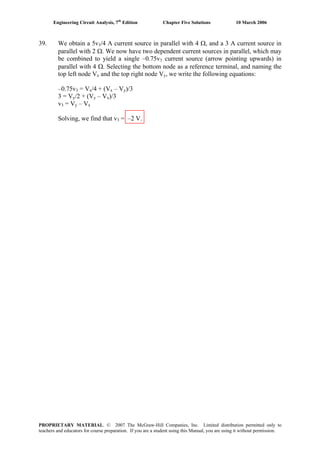 Engineering Circuit Analysis, 7th
Edition Chapter Five Solutions 10 March 2006
39. We obtain a 5v3/4 A current source in parallel with 4 Ω, and a 3 A current source in
parallel with 2 Ω. We now have two dependent current sources in parallel, which may
be combined to yield a single –0.75v3 current source (arrow pointing upwards) in
parallel with 4 Ω. Selecting the bottom node as a reference terminal, and naming the
top left node Vx and the top right node Vy, we write the following equations:
–0.75v3 = Vx/4 + (Vx – Vy)/3
3 = Vy/2 + (Vy – Vx)/3
v3 = Vy – Vx
Solving, we find that v3 = –2 V.
PROPRIETARY MATERIAL. © 2007 The McGraw-Hill Companies, Inc. Limited distribution permitted only to
teachers and educators for course preparation. If you are a student using this Manual, you are using it without permission.
 