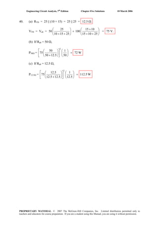 Engineering Circuit Analysis, 7th
Edition Chapter Five Solutions 10 March 2006
40. (a) RTH = 25 || (10 + 15) = 25 || 25 = 12.5 Ω.
VTH = Vab = ⎟
⎠
⎞
⎜
⎝
⎛
++
+
+⎟
⎠
⎞
⎜
⎝
⎛
++ 251015
1015
100
251510
25
50 = 75 V.
(b) If Rab = 50 Ω,
P50Ω = W72
50
1
12.550
50
75
2
=⎟
⎠
⎞
⎜
⎝
⎛
⎥
⎦
⎤
⎢
⎣
⎡
⎟
⎠
⎞
⎜
⎝
⎛
+
(c) If Rab = 12.5 Ω,
P12.5Ω = W112.5
12.5
1
12.55.21
12.5
75
2
=⎟
⎠
⎞
⎜
⎝
⎛
⎥
⎦
⎤
⎢
⎣
⎡
⎟
⎠
⎞
⎜
⎝
⎛
+
PROPRIETARY MATERIAL. © 2007 The McGraw-Hill Companies, Inc. Limited distribution permitted only to
teachers and educators for course preparation. If you are a student using this Manual, you are using it without permission.
 