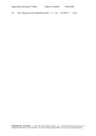 Engineering Circuit Analysis, 7th
Edition Chapter Two Solutions 10 March 2006
24. The voltage across the dependent source = v2 = –2ix = –2(–0.001) = 2 mV.
PROPRIETARY MATERIAL. © 2007 The McGraw-Hill Companies, Inc. Limited distribution permitted only to
teachers and educators for course preparation. If you are a student using this Manual, you are using it without permission.
 
