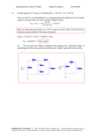 Engineering Circuit Analysis, 7th
Edition Chapter Five Solutions 10 March 2006
41. (a) Shorting the 14 V source, we find that RTH = 10 || 20 + 10 = 16.67 Ω.
Next, we find VTH by determining VOC (recognising that the right-most 10 Ω resistor
carries no current, hence we have a simple voltage divider):
VTH = VOC =
10 10
14 9.333 V
10 10 10
+
=
+ +
Thus, our Thevenin equivalent is a 9.333 V source in series with a 16.67 Ω resistor,
which is in series with the 5 Ω resistor of interest.
(b) I5Ω = 9.333/ (5 + 16.67) = 0.4307 A. Thus,
P5Ω = (0.4307)2 .
5 = 927.5 mW
(c) We see from the PSpice simulation that keeping four significant digits in
calculating the Thévenin equivalent yields at least 3 digits’ agreement in the results.
PROPRIETARY MATERIAL. © 2007 The McGraw-Hill Companies, Inc. Limited distribution permitted only to
teachers and educators for course preparation. If you are a student using this Manual, you are using it without permission.
 