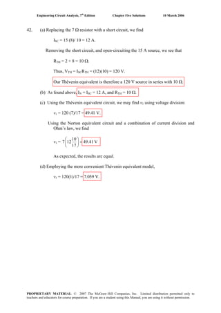 Engineering Circuit Analysis, 7th
Edition Chapter Five Solutions 10 March 2006
42. (a) Replacing the 7 Ω resistor with a short circuit, we find
ISC = 15 (8)/ 10 = 12 A.
Removing the short circuit, and open-circuiting the 15 A source, we see that
RTH = 2 + 8 = 10 Ω.
Thus, VTH = ISCRTH = (12)(10) = 120 V.
Our Thévenin equivalent is therefore a 120 V source in series with 10 Ω.
(b) As found above, IN = ISC = 12 A, and RTH = 10 Ω.
(c) Using the Thévenin equivalent circuit, we may find v1 using voltage division:
v1 = 120 (7)/17 = 49.41 V.
Using the Norton equivalent circuit and a combination of current division and
Ohm’s law, we find
v1 =
10
7 12 49.41 V
17
⎛ ⎞
=⎜ ⎟
⎝ ⎠
As expected, the results are equal.
(d) Employing the more convenient Thévenin equivalent model,
v1 = 120(1)/17 = 7.059 V.
PROPRIETARY MATERIAL. © 2007 The McGraw-Hill Companies, Inc. Limited distribution permitted only to
teachers and educators for course preparation. If you are a student using this Manual, you are using it without permission.
 