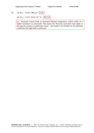 Engineering Circuit Analysis, 7th
Edition Chapter Five Solutions 10 March 2006
43. (a) RTH = 10 mV/ 400 μA = 25 Ω
(b) RTH = 110 V/ 363.6×10–3
A = 302.5 Ω
(c) Increased current leads to increased filament temperature, which results in a
higher resistance (as measured). This means the Thévenin equivalent must apply to
the specific current of a particular circuit – one model is not suitable for all operating
conditions (the light bulb is nonlinear).
PROPRIETARY MATERIAL. © 2007 The McGraw-Hill Companies, Inc. Limited distribution permitted only to
teachers and educators for course preparation. If you are a student using this Manual, you are using it without permission.
 