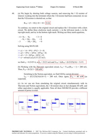 Engineering Circuit Analysis, 7th
Edition Chapter Five Solutions 10 March 2006
44. (a) We begin by shorting both voltage sources, and removing the 1 Ω resistor of
interest. Looking into the terminals where the 1 Ω resistor had been connected, we see
that the 9 Ω resistor is shorted out, so that
RTH = (5 + 10) || 10 + 10 = 16 Ω.
To continue, we return to the original circuit and replace the 1 Ω resistor with a short
circuit. We define three clockwise mesh currents: i1 in the left-most mesh, i2 in the
top-right mesh, and isc in the bottom right mesh. Writing our three mesh equations,
– 4 + 9i1 – 9i2 + 3 = 0
– 9i1 + 34i2 – 10isc = 0
– 3 – 10i2 + 20isc = 0
Solving using MATLAB:
>> e1 = '-4 + 9*i1 - 9*i2 + 3 = 0';
>> e2 = '-9*i1 + 34*i2 - 10*isc = 0';
>> e3 = '-3 + 20*isc - 10*i2 = 0';
>> a = solve(e1,e2,e3,'i1','i2','isc');
we find isc = 0.2125 A, so IN = 212.5 mA and VTH = INRTH = (0.2125)(16) = 3.4 V.
(b) Working with the Thévenin equivalent circuit, I1Ω = VTH/(RTH + 1) = 200 mA.
Thus, P1Ω = (0.2)2.1 = 40 mW.
Switching to the Norton equivalent, we find I1Ω by current division:
I1Ω = (0.2125)(16)/(16+1) = 200 mA. Once again, P1Ω = 40 mW (as
expected).
(c) As we can see from simulating the original circuit simultaneously with its
Thevenin and Norton equivalents, the 1 Ω resistor does in fact dissipate 40 mW, and
either equivalent is equally applicable. Note all three SOURCES provide a different
amount of power in total.
PROPRIETARY MATERIAL. © 2007 The McGraw-Hill Companies, Inc. Limited distribution permitted only to
teachers and educators for course preparation. If you are a student using this Manual, you are using it without permission.
 