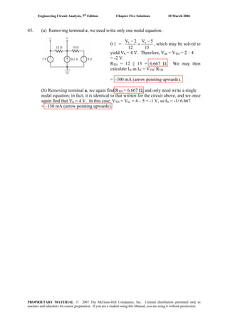 Engineering Circuit Analysis, 7th
Edition Chapter Five Solutions 10 March 2006
45. (a) Removing terminal c, we need write only one nodal equation:
0.1 =
15
5V
12
2V bb −
+
−
, which may be solved to
yield Vb = 4 V. Therefore, Vab = VTH = 2 – 4
= -2 V.
RTH = 12 || 15 = 6.667 Ω. We may then
calculate IN as IN = VTH/ RTH
= -300 mA (arrow pointing upwards).
(b) Removing terminal a, we again find RTH = 6.667 Ω, and only need write a single
nodal equation; in fact, it is identical to that written for the circuit above, and we once
again find that Vb = 4 V. In this case, VTH = Vbc = 4 – 5 = -1 V, so IN = -1/ 6.667
= –150 mA (arrow pointing upwards).
PROPRIETARY MATERIAL. © 2007 The McGraw-Hill Companies, Inc. Limited distribution permitted only to
teachers and educators for course preparation. If you are a student using this Manual, you are using it without permission.
 