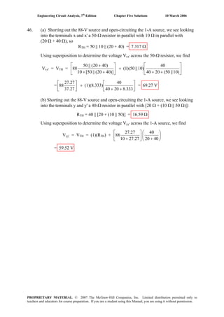 Engineering Circuit Analysis, 7th
Edition Chapter Five Solutions 10 March 2006
46. (a) Shorting out the 88-V source and open-circuiting the 1-A source, we see looking
into the terminals x and x' a 50-Ω resistor in parallel with 10 Ω in parallel with
(20 Ω + 40 Ω), so
RTH = 50 || 10 || (20 + 40) = 7.317 Ω
Using superposition to determine the voltage Vxx' across the 50-Ω resistor, we find
Vxx' = VTH = ⎥
⎦
⎤
⎢
⎣
⎡
++
+⎥
⎦
⎤
⎢
⎣
⎡
++
+
)10||50(2040
40
10)||(1)(50
)]4020(||50[10
)4020(||50
88
= ⎥
⎦
⎤
⎢
⎣
⎡
++
+⎥
⎦
⎤
⎢
⎣
⎡
333.82040
40
(1)(8.333)
27.37
27.27
88 = 69.27 V
(b) Shorting out the 88-V source and open-circuiting the 1-A source, we see looking
into the terminals y and y' a 40-Ω resistor in parallel with [20 Ω + (10 Ω || 50 Ω)]:
RTH = 40 || [20 + (10 || 50)] = 16.59 Ω
Using superposition to determine the voltage Vyy' across the 1-A source, we find
Vyy' = VTH = (1)(RTH) + ⎟
⎠
⎞
⎜
⎝
⎛
+⎥
⎦
⎤
⎢
⎣
⎡
+ 4020
40
27.2710
27.27
88
= 59.52 V
PROPRIETARY MATERIAL. © 2007 The McGraw-Hill Companies, Inc. Limited distribution permitted only to
teachers and educators for course preparation. If you are a student using this Manual, you are using it without permission.
 