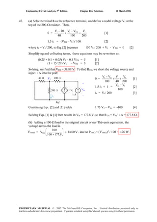 Engineering Circuit Analysis, 7th
Edition Chapter Five Solutions 10 March 2006
47. (a) Select terminal b as the reference terminal, and define a nodal voltage V1 at the
top of the 200-Ω resistor. Then,
0 =
200
V
100
VV
40
20V 1TH11
+
−
+
−
[1]
1.5 i1 = (VTH – V1)/ 100 [2]
where i1 = V1/ 200, so Eq. [2] becomes 150 V1/ 200 + V1 - VTH = 0 [2]
Simplifying and collecting terms, these equations may be re-written as:
(0.25 + 0.1 + 0.05) V1 – 0.1 VTH = 5 [1]
(1 + 15/ 20) V1 – VTH = 0 [2]
Solving, we find that VTH = 38.89 V. To find RTH, we short the voltage source and
inject 1 A into the port:
0 =
200
V
40
V
100
VV 11in1
++
−
[1]
1.5 i1 + 1 =
100
VV 1in −
[2]
i1 = V1/ 200 [3]
1 A
+
Vin
-
V1
Ref.
Combining Eqs. [2] and [3] yields 1.75 V1 – Vin = -100 [4]
Solving Eqs. [1] & [4] then results in Vin = 177.8 V, so that RTH = Vin/ 1 A = 177.8 Ω.
(b) Adding a 100-Ω load to the original circuit or our Thévenin equivalent, the
voltage across the load is
V100Ω = V14.00
177.8100
100
VTH =⎟
⎠
⎞
⎜
⎝
⎛
+
, and so P100Ω = (V100Ω)2
/ 100 = 1.96 W.
PROPRIETARY MATERIAL. © 2007 The McGraw-Hill Companies, Inc. Limited distribution permitted only to
teachers and educators for course preparation. If you are a student using this Manual, you are using it without permission.
 