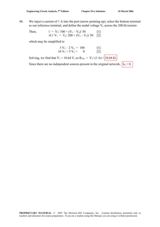 Engineering Circuit Analysis, 7th
Edition Chapter Five Solutions 10 March 2006
48. We inject a current of 1 A into the port (arrow pointing up), select the bottom terminal
as our reference terminal, and define the nodal voltage Vx across the 200-Ω resistor.
Then, 1 = V1/ 100 + (V1 – Vx)/ 50 [1]
-0.1 V1 = Vx/ 200 + (Vx – V1)/ 50 [2]
which may be simplified to
3 V1 – 2 Vx = 100 [1]
16 V1 + 5 Vx = 0 [2]
Solving, we find that V1 = 10.64 V, so RTH = V1/ (1 A) = 10.64 Ω.
Since there are no independent sources present in the original network, IN = 0.
PROPRIETARY MATERIAL. © 2007 The McGraw-Hill Companies, Inc. Limited distribution permitted only to
teachers and educators for course preparation. If you are a student using this Manual, you are using it without permission.
 