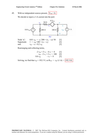 Engineering Circuit Analysis, 7th
Edition Chapter Five Solutions 10 March 2006
49. With no independent sources present, VTH = 0.
We decide to inject a 1-A current into the port:
Ref.
vx
vf
•
A
Node ‘x’: 0.01 vab = vx/ 200 + (vx – vf)/ 50 [1]
Supernode: 1 = vab/ 100 + (vf – vx) [2]
and: vab – vf = 0.2 vab [3]
Rearranging and collecting terms,
-2 vab + 5 vx – 4 vf = 0 [1]
vab – 2 vx + 2 vf = 100 [2]
0.8 vab - vf = 0 [3]
Solving, we find that vab = 192.3 V, so RTH = vab/ (1 A) = 192.3 Ω.
PROPRIETARY MATERIAL. © 2007 The McGraw-Hill Companies, Inc. Limited distribution permitted only to
teachers and educators for course preparation. If you are a student using this Manual, you are using it without permission.
 