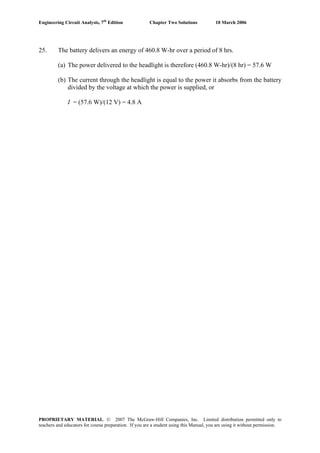 Engineering Circuit Analysis, 7th
Edition Chapter Two Solutions 10 March 2006
25. The battery delivers an energy of 460.8 W-hr over a period of 8 hrs.
(a) The power delivered to the headlight is therefore (460.8 W-hr)/(8 hr) = 57.6 W
(b) The current through the headlight is equal to the power it absorbs from the battery
divided by the voltage at which the power is supplied, or
I = (57.6 W)/(12 V) = 4.8 A
PROPRIETARY MATERIAL. © 2007 The McGraw-Hill Companies, Inc. Limited distribution permitted only to
teachers and educators for course preparation. If you are a student using this Manual, you are using it without permission.
 