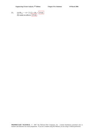 Engineering Circuit Analysis, 7th
Edition Chapter Five Solutions 10 March 2006
51. (a) RTH = 4 + 2 || 2 + 10 = 15 Ω.
(b) same as above: 15 Ω.
PROPRIETARY MATERIAL. © 2007 The McGraw-Hill Companies, Inc. Limited distribution permitted only to
teachers and educators for course preparation. If you are a student using this Manual, you are using it without permission.
 