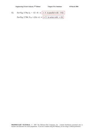 Engineering Circuit Analysis, 7th
Edition Chapter Five Solutions 10 March 2006
52. For Fig. 5.78a, IN = 12/ ~0 → ∞ A in parallel with ~ 0 Ω.
For Fig. 5.78b, VTH = (2)(~∞) → ∞ V in series with ~∞ Ω.
PROPRIETARY MATERIAL. © 2007 The McGraw-Hill Companies, Inc. Limited distribution permitted only to
teachers and educators for course preparation. If you are a student using this Manual, you are using it without permission.
 