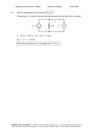 Engineering Circuit Analysis, 7th
Edition Chapter Five Solutions 10 March 2006
53. With no independent sources present, VTH = 0.
Connecting a 1-V source to the port and measuring the current that flows as a result,
I = 0.5 Vx + 0.25 Vx = 0.5 + 0.25 = 0.75 A.
RTH = 1/ I = 1.333 Ω.
The Norton equivalent is 0 A in parallel with 1.333 Ω.
+
-
← I
PROPRIETARY MATERIAL. © 2007 The McGraw-Hill Companies, Inc. Limited distribution permitted only to
teachers and educators for course preparation. If you are a student using this Manual, you are using it without permission.
 