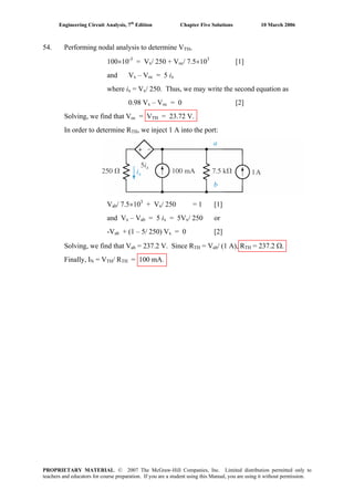 Engineering Circuit Analysis, 7th
Edition Chapter Five Solutions 10 March 2006
54. Performing nodal analysis to determine VTH,
100×10-3
= Vx/ 250 + Voc/ 7.5×103
[1]
and Vx – Voc = 5 ix
where ix = Vx/ 250. Thus, we may write the second equation as
0.98 Vx – Voc = 0 [2]
Solving, we find that Voc = VTH = 23.72 V.
In order to determine RTH, we inject 1 A into the port:
Vab/ 7.5×103
+ Vx/ 250 = 1 [1]
and Vx – Vab = 5 ix = 5Vx/ 250 or
-Vab + (1 – 5/ 250) Vx = 0 [2]
Solving, we find that Vab = 237.2 V. Since RTH = Vab/ (1 A), RTH = 237.2 Ω.
Finally, IN = VTH/ RTH = 100 mA.
PROPRIETARY MATERIAL. © 2007 The McGraw-Hill Companies, Inc. Limited distribution permitted only to
teachers and educators for course preparation. If you are a student using this Manual, you are using it without permission.
 