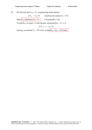 Engineering Circuit Analysis, 7th
Edition Chapter Five Solutions 10 March 2006
55. We first note that VTH = Vx, so performing nodal analysis,
-5 Vx = Vx/ 19 which has the solution Vx = 0 V.
Thus, VTH (and hence IN) = 0. (Assuming RTH ≠ 0)
To find RTH, we inject 1 A into the port, noting that RTH = Vx/ 1 A:
-5 Vx + 1 = Vx/ 19
Solving, we find that Vx = 197.9 mV, so that RTH = RN = 197.9 mΩ.
PROPRIETARY MATERIAL. © 2007 The McGraw-Hill Companies, Inc. Limited distribution permitted only to
teachers and educators for course preparation. If you are a student using this Manual, you are using it without permission.
 