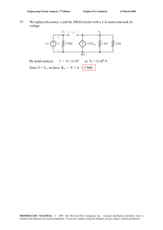 Engineering Circuit Analysis, 7th
Edition Chapter Five Solutions 10 March 2006
57. We replace the source vs and the 300-Ω resistor with a 1-A source and seek its
voltage:
By nodal analysis, 1 = V1/ 2×106
so V1 = 2×106
V.
Since V = V1, we have Rin = V/ 1 A = 2 MΩ.
1 A
+
V
-
Ref.
V1 V2
PROPRIETARY MATERIAL. © 2007 The McGraw-Hill Companies, Inc. Limited distribution permitted only to
teachers and educators for course preparation. If you are a student using this Manual, you are using it without permission.
 