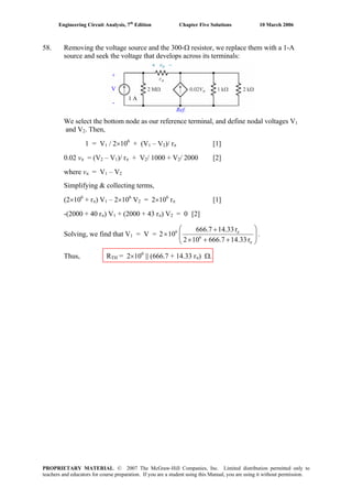 Engineering Circuit Analysis, 7th
Edition Chapter Five Solutions 10 March 2006
58. Removing the voltage source and the 300-Ω resistor, we replace them with a 1-A
source and seek the voltage that develops across its terminals:
1 A
+
V
-
Ref.
We select the bottom node as our reference terminal, and define nodal voltages V1
and V2. Then,
1 = V1 / 2×106
+ (V1 – V2)/ rπ [1]
0.02 vπ = (V2 – V1)/ rπ + V2/ 1000 + V2/ 2000 [2]
where vπ = V1 – V2
Simplifying & collecting terms,
(2×106
+ rπ) V1 – 2×106
V2 = 2×106
rπ [1]
-(2000 + 40 rπ) V1 + (2000 + 43 rπ) V2 = 0 [2]
Solving, we find that V1 = V = ⎟⎟
⎠
⎞
⎜⎜
⎝
⎛
++×
+
×
π
π
r14.33666.7102
r14.33666.7
102 6
6
.
Thus, RTH = 2×106
|| (666.7 + 14.33 rπ) Ω.
PROPRIETARY MATERIAL. © 2007 The McGraw-Hill Companies, Inc. Limited distribution permitted only to
teachers and educators for course preparation. If you are a student using this Manual, you are using it without permission.
 