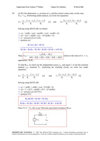 Engineering Circuit Analysis, 7th
Edition Chapter Five Solutions 10 March 2006
59. (a) We first determine vout in terms of vin and the resistor values only; in this case,
VTH = vout. Performing nodal analysis, we write two equations:
( ) ( )
1
0 d in d od
i f
v v v vv
R R R
− − − −−
= + + [1] and
( ) ( )0 o d o d
f o
v v v Av
R R
+ −
= + [2]
Solving using MATLAB, we obtain:
>> e1 = 'vd/Ri + (vd + vin)/R1 + (vd + vo)/Rf = 0';
>> e2 = '(vo + vd)/Rf + (vo – A*vd)/Ro = 0';
>> a = solve(e1,e2,'vo','vd');
>> pretty(a.vo)
Ri vin (–Ro + Rf A)
– -----------------------------------------------
R1 Ro + Ri Ro + R1 Rf + Ri Rf + R1 Ri + A R1 Ri
Thus, VTH =
1 1 1 1
( )in i o f
o i o f i f i i
v R R AR
R R R R R R R R R R AR R
−
+ + + + +
, which in the limit of A → ∞,
approaches –Rf/R1.
To find RTH, we short out the independent source vin, and squirt 1 A into the terminal
marked vout, renamed VT. Analyzing the resulting circuit, we write two nodal
equations:
( )
1
0 d Td d
i f
v vv v
R R R
− −−
= − + [1] and
( ) ( )1 [2]T d T d
f o
v v v Av
R R
+ −
= +
Solving using MATLAB:
>> e1 = 'vd/R1 + vd/Ri + (vd + VT)/Rf = 0';
>> e2 = '1 = (VT + vd)/Rf + (VT - A*vd)/Ro';
>> a = solve(e1,e2,'vd','VT');
>> pretty(a.VT)
Ro (Ri Rf + R1 Rf + R1 Ri)
--------------------------------------------------------------
Ri Ro + R1 Ro + Ri Rf + R1 Rf + R1 Ri + A R1 Ri
Since VT/1 = VT, this is our Thévenin equivalent resistance (RTH).
+
vout
–
PROPRIETARY MATERIAL. © 2007 The McGraw-Hill Companies, Inc. Limited distribution permitted only to
teachers and educators for course preparation. If you are a student using this Manual, you are using it without permission.
 