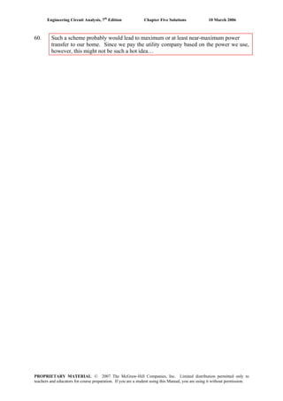 Engineering Circuit Analysis, 7th
Edition Chapter Five Solutions 10 March 2006
60. Such a scheme probably would lead to maximum or at least near-maximum power
transfer to our home. Since we pay the utility company based on the power we use,
however, this might not be such a hot idea…
PROPRIETARY MATERIAL. © 2007 The McGraw-Hill Companies, Inc. Limited distribution permitted only to
teachers and educators for course preparation. If you are a student using this Manual, you are using it without permission.
 