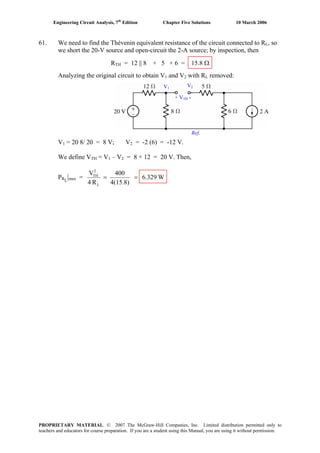 Engineering Circuit Analysis, 7th
Edition Chapter Five Solutions 10 March 2006
61. We need to find the Thévenin equivalent resistance of the circuit connected to RL, so
we short the 20-V source and open-circuit the 2-A source; by inspection, then
RTH = 12 || 8 + 5 + 6 = 15.8 Ω
Analyzing the original circuit to obtain V1 and V2 with RL removed:
V1 = 20 8/ 20 = 8 V; V2 = -2 (6) = -12 V.
We define VTH = V1 – V2 = 8 + 12 = 20 V. Then,
PRL
|max = W6.329
4(15.8)
400
R4
V
L
2
TH
==
V1
V2
+ VTH -
Ref.
PROPRIETARY MATERIAL. © 2007 The McGraw-Hill Companies, Inc. Limited distribution permitted only to
teachers and educators for course preparation. If you are a student using this Manual, you are using it without permission.
 