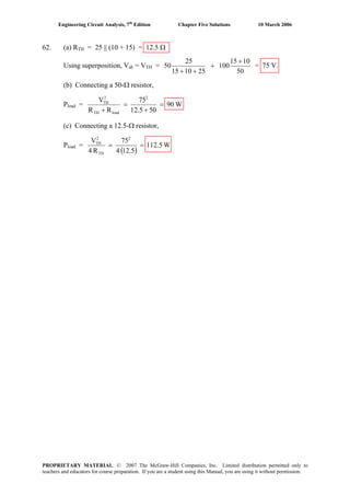 Engineering Circuit Analysis, 7th
Edition Chapter Five Solutions 10 March 2006
62. (a) RTH = 25 || (10 + 15) = 12.5 Ω
Using superposition, Vab = VTH =
50
1015
100
251015
25
50
+
+
++
= 75 V.
(b) Connecting a 50-Ω resistor,
Pload = W90
5012.5
75
RR
V 2
loadTH
2
TH
=
+
=
+
(c) Connecting a 12.5-Ω resistor,
Pload =
( )
W112.5
12.54
75
R4
V 2
TH
2
TH
==
PROPRIETARY MATERIAL. © 2007 The McGraw-Hill Companies, Inc. Limited distribution permitted only to
teachers and educators for course preparation. If you are a student using this Manual, you are using it without permission.
 