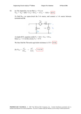Engineering Circuit Analysis, 7th
Edition Chapter Five Solutions 10 March 2006
63. (a) By inspection, we see that i10 = 5 A, so
VTH = Vab = 2(0) + 3 i10 + 10 i10 = 13 i10 = 13(5) = 65 V.
To find RTH, we open-circuit the 5-A source, and connect a 1-A source between
terminals a & b:
A simple KVL equation yields Vx = 2(1) + 3i10 + 10 i10.
Since i10 = 1 A in this circuit, Vx = 15 V.
We thus find the Thevenin equivalent resistance is 15/1 = 15 Ω.
(b) Pmax =
2 2
TH
TH
V 65
70.42 W
4 R 4(15)
= =
+
Vx
–
1 A
PROPRIETARY MATERIAL. © 2007 The McGraw-Hill Companies, Inc. Limited distribution permitted only to
teachers and educators for course preparation. If you are a student using this Manual, you are using it without permission.
 